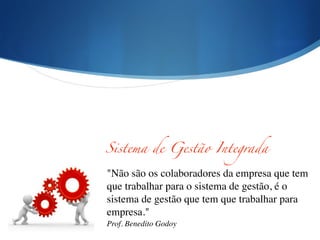 "Não são os colaboradores da empresa que tem
que trabalhar para o sistema de gestão, é o
sistema de gestão que tem que trabalhar para
empresa."	

Prof. Benedito Godoy
Sistema de Gestão Integrada
 