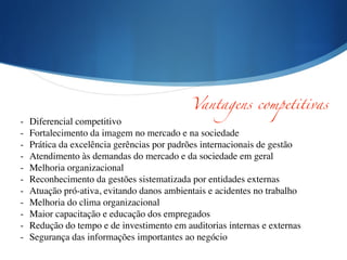 - Diferencial competitivo	

- Fortalecimento da imagem no mercado e na sociedade	

- Prática da excelência gerências por padrões internacionais de gestão	

- Atendimento às demandas do mercado e da sociedade em geral	

- Melhoria organizacional	

- Reconhecimento da gestões sistematizada por entidades externas	

- Atuação pró-ativa, evitando danos ambientais e acidentes no trabalho	

- Melhoria do clima organizacional	

- Maior capacitação e educação dos empregados	

- Redução do tempo e de investimento em auditorias internas e externas	

- Segurança das informações importantes ao negócio	

Vantagens competitivas
 