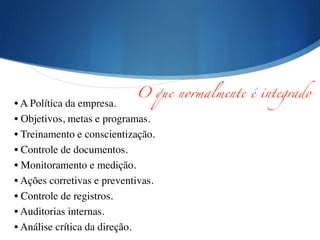 !
• A Política da empresa.	

• Objetivos, metas e programas.	

• Treinamento e conscientização.	

• Controle de documentos.	

• Monitoramento e medição.	

• Ações corretivas e preventivas.	

• Controle de registros.	

• Auditorias internas.	

• Análise crítica da direção.
O que normalmente é integrado
 