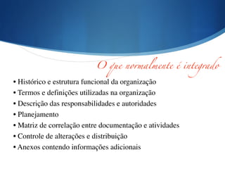 !
!
• Histórico e estrutura funcional da organização	

• Termos e definições utilizadas na organização	

• Descrição das responsabilidades e autoridades	

• Planejamento	

• Matriz de correlação entre documentação e atividades	

• Controle de alterações e distribuição	

• Anexos contendo informações adicionais
O que normalmente é integrado
 