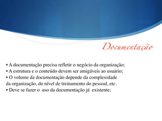 !
!
• A documentação precisa refletir o negócio da organização;	

• A estrutura e o conteúdo devem ser amigáveis ao usuário;	

• O volume da documentação depende da complexidade	

da organização, do nível de treinamento do pessoal, etc.	

• Deve se fazer o uso da documentação já existente;
Documentação	
 