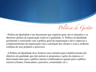 Política de Gestão	
- Política da Qualidade é um documento que explicita quais são as intenções e as
diretrizes globais da organização relativas à qualidade. A Política da Qualidade
geralmente é consistente com a política geral da organização e deve expressar o
comprometimento da organização com a satisfação dos clientes e com a melhoria
contínua de seus produtos e processos.	

!
- A Política da Qualidade deve fornecer uma estrutura para estabelecimento dos
objetivos da qualidade que irão nortear os programas e ações da empresa e é
direcionada tanto para o público interno (colaboradores) quanto para o público
externo (clientes, fornecedores, parceiros, comunidade, etc.).
 