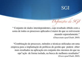 SGI
Definições de SGI	
“ Conjunto de dados interdependentes, cujo resultado obtido com a
soma de todos os processos aplicados é maior do que se estivessem
atuando separadamente.” 	

(Chuavenato apud Chaib, 2005) 	

!
“Combinação de processos, métodos e técnicas utilizadas em uma
empresa para a implantação de políticas de gestão que podem obter
mais resultados na aplicação em conjunto dos mesmos do que na
ope“ação de forma isolada, na busca de melhores resultados” 	

(Cicco apud Chaib, 2005)	

 
