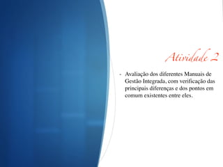Atividade 2	
!
- Avaliação dos diferentes Manuais de
Gestão Integrada, com verificação das
principais diferenças e dos pontos em
comum existentes entre eles.	

!
!
!
 