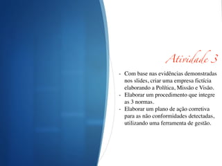 Atividade 3	
!
- Com base nas evidências demonstradas
nos slides, criar uma empresa fictícia
elaborando a Política, Missão e Visão.	

- Elaborar um procedimento que integre
as 3 normas.	

- Elaborar um plano de ação corretiva
para as não conformidades detectadas,
utilizando uma ferramenta de gestão.	

!
!
!
 