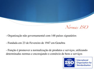 !
!
- Organização não governamental com 148 países signatários	

!
- Fundada em 23 de Fevereiro de 1947 em Genebra	

!
- Função é promover a normalização de produtos e serviços, utilizando
determinadas normas e encorajando o comércio de bens e serviços 	

!
Normas ISO
 