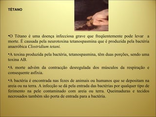 TÉTANO O Tétano é uma doença infecciosa grave que freqüentemente pode levar  a morte. É causada pela neurotoxina tetanospasmina que é produzida pela bactéria anaeróbica  Clostridium tetani. A toxina produzida pela bactéria, tetanospasmina, têm duas porções, sendo uma toxina AB. A morte advém da contracção desregulada dos músculos da respiração e consequente asfixia. A bactéria é encontrada nas fezes de animais ou humanos que se depositam na areia ou na terra. A infecção se dá pela entrada das bactérias por qualquer tipo de ferimento na pele contaminado com areia ou terra. Queimaduras e tecidos necrosados também são porta de entrada para a bactéria. 