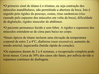 O primeiro sinal de tétano é o trismus, ou seja contração dos músculos mandibulares, não permitindo a abertura da boca. Isto é seguido pela rigidez do pescoço, costas, risus sardonicus (riso causado pelo espasmo dos músculos em volta da boca), dificuldade de deglutição, rigidez muscular do abdômen. O paciente permanece lúcido e sem febre. A rigidez e espasmos dos músculos estendem-se de cima para baixo no corpo.  Sinais típicos de tétano incluem uma elevação da temperatura corporal de entre 2 a 4°C, diaforese (suor excessivo), aumento da tensão arterial, taquicardia (batida rápida do coração).  Os espasmos duram de 3 a 4 semanas, e recuperação completa pode levar meses. Cerca de 30% dos casos são fatais, por asfixia devido a espasmos contínuos do diafragma. 