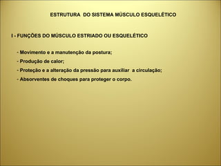 ESTRUTURA  DO SISTEMA MÚSCULO ESQUELÉTICO Movimento e a manutenção da postura; Produção de calor; Proteção e a alteração da pressão para auxiliar  a circulação;  Absorventes de choques para proteger o corpo. I - FUNÇÕES DO MÚSCULO ESTRIADO OU ESQUELÉTICO 