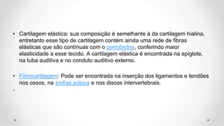 • Cartilagem elástica: sua composição é semelhante à da cartilagem hialina,
entretanto esse tipo de cartilagem contém ainda uma rede de fibras
elásticas que são contínuas com o pericôndrio, conferindo maior
elasticidade a esse tecido. A cartilagem elástica é encontrada na epiglote,
na tuba auditiva e no conduto auditivo externo.
• Fibrocartilagem: Pode ser encontrada na inserção dos ligamentos e tendões
nos ossos, na sínfise púbica e nos discos intervertebrais.
•
 