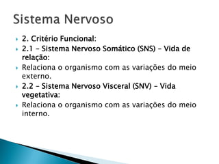    2. Critério Funcional:
   2.1 – Sistema Nervoso Somático (SNS) – Vida de
    relação:
   Relaciona o organismo com as variações do meio
    externo.
   2.2 – Sistema Nervoso Visceral (SNV) – Vida
    vegetativa:
   Relaciona o organismo com as variações do meio
    interno.
 