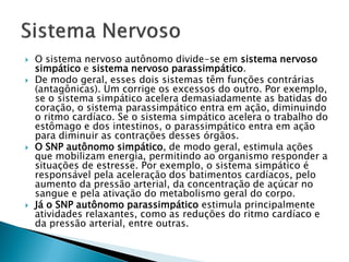    O sistema nervoso autônomo divide-se em sistema nervoso
    simpático e sistema nervoso parassimpático.
   De modo geral, esses dois sistemas têm funções contrárias
    (antagônicas). Um corrige os excessos do outro. Por exemplo,
    se o sistema simpático acelera demasiadamente as batidas do
    coração, o sistema parassimpático entra em ação, diminuindo
    o ritmo cardíaco. Se o sistema simpático acelera o trabalho do
    estômago e dos intestinos, o parassimpático entra em ação
    para diminuir as contrações desses órgãos.
   O SNP autônomo simpático, de modo geral, estimula ações
    que mobilizam energia, permitindo ao organismo responder a
    situações de estresse. Por exemplo, o sistema simpático é
    responsável pela aceleração dos batimentos cardíacos, pelo
    aumento da pressão arterial, da concentração de açúcar no
    sangue e pela ativação do metabolismo geral do corpo.
   Já o SNP autônomo parassimpático estimula principalmente
    atividades relaxantes, como as reduções do ritmo cardíaco e
    da pressão arterial, entre outras.
 