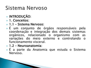    INTRODUÇÃO:
   1. Conceitos:
   1.1 – Sistema Nervoso:
   É um conjunto de órgãos responsáveis pela
    coordenação e integração dos demais sistemas
    orgânicos, relacionado o organismo com as
    variações do meio externo e controlando o
    funcionamento visceral.
   1.2 – Neuroanatomia:
   É a parte da Anatomia que estuda o Sistema
    Nervoso.
 