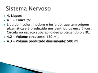    4. Liquor:
   4.1 – Conceito:
   Líquido incolor, inodoro e insípido, que tem origem
    plasmática e é produzido nos ventrículos encefálicos.
    Circula no espaço subaracnóideo protegendo o SNC.
   4.2 – Volume circulante: 150 ml.
   4.3 – Volume produzido diariamente: 500 ml.
 