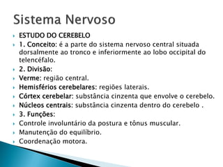    ESTUDO DO CEREBELO
   1. Conceito: é a parte do sistema nervoso central situada
    dorsalmente ao tronco e inferiormente ao lobo occipital do
    telencéfalo.
   2. Divisão:
   Verme: região central.
   Hemisférios cerebelares: regiões laterais.
   Córtex cerebelar: substância cinzenta que envolve o cerebelo.
   Núcleos centrais: substância cinzenta dentro do cerebelo .
   3. Funções:
   Controle involuntário da postura e tônus muscular.
   Manutenção do equilíbrio.
   Coordenação motora.
 