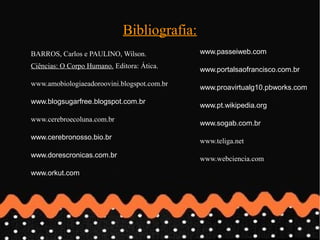 Bibliografia:
BARROS, Carlos e PAULINO, Wilson.            www.passeiweb.com
Ciências: O Corpo Humano. Editora: Ática.
                                             www.portalsaofrancisco.com.br
www.amobiologiaeadoroovini.blogspot.com.br
                                             www.proavirtualg10.pbworks.com
www.blogsugarfree.blogspot.com.br
                                             www.pt.wikipedia.org
www.cerebroecoluna.com.br
                                             www.sogab.com.br
www.cerebronosso.bio.br
                                             www.teliga.net
www.dorescronicas.com.br                     www.webciencia.com
www.orkut.com
 