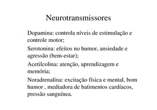 Neurotransmissores 
 Dopamina: controla níveis de estimulação e 
controle motor; 
 Serotonina: efeitos no humor, ansiedade e 
agressão (bem-estar); 
 Acetilcolina: atenção, aprendizagem e 
memória; 
 Noradrenalina: excitação física e mental, bom 
humor , mediadora de batimentos cardíacos, 
pressão sanguínea. 
 