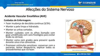 Afecções do Sistema Nervoso
Acidente Vascular Encefálico (AVE)
Cuidados de Enfermagem:
• Fazer mudança de decúbito contínua (3/3h).
• Manter a pele limpa e hidratada.
• Manter as unhas cortadas.
• Manter cuidados com os olhos (tampão com
gaze umidificada com soro fisiológico para evitar
lesão na córnea).
• Manter cama com grades para prevenir queda
durante uma crise convulsiva.
• Promover estímulos sensitivos: conversar com o
paciente, tentar despertá-lo, explicar todos os
procedimentos que irá fazer.
 