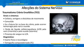 Afecções do Sistema Nervoso
Traumatismo Crânio Encefálico (TCE)
Sinais e sintomas:
• Cefaleia, vertigens e distúrbios de movimento
• Convulsão
• Se a fratura for na base do crânio, pode ocorrer
hemorragia pelo nariz e ouvido
• Perda de líquido cefalorraquidiano (LCR) pelo
nariz (rinorréia) e pelo ouvido (otorréia)
• Presença de sangue no LCR.
Diagnóstico:
• Exame físico e neurológico
• Tomografia computadorizada (TC)
 