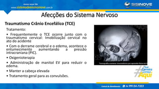Afecções do Sistema Nervoso
Traumatismo Crânio Encefálico (TCE)
Tratamento:
• Frequentemente o TCE ocorre junto com o
traumatismo cervical: Imobilização cervical no
ato do acidente
• Com o derrame cerebral e o edema, acontece o
entumecimento aumentando a pressão
intracraniana (PIC).
• Oxigenioterapia
• Administração de manitol EV para reduzir o
edema.
• Manter a cabeça elevada
• Tratamento geral para as convulsões.
 