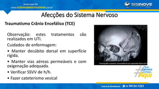 Afecções do Sistema Nervoso
Traumatismo Crânio Encefálico (TCE)
Observação: estes tratamentos são
realizados em UTI.
Cuidados de enfermagem:
• Manter decúbito dorsal em superfície
rígida.
• Manter vias aéreas permeáveis e com
oxigenação adequada.
• Verificar SSVV de h/h.
• Fazer cateterismo vesical
 