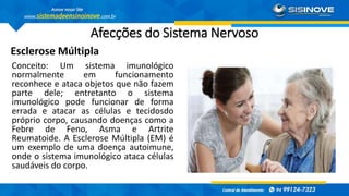 Afecções do Sistema Nervoso
Esclerose Múltipla
Conceito: Um sistema imunológico
normalmente em funcionamento
reconhece e ataca objetos que não fazem
parte dele; entretanto o sistema
imunológico pode funcionar de forma
errada e atacar as células e tecidosdo
próprio corpo, causando doenças como a
Febre de Feno, Asma e Artrite
Reumatoide. A Esclerose Múltipla (EM) é
um exemplo de uma doença autoimune,
onde o sistema imunológico ataca células
saudáveis do corpo.
 