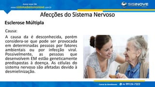 Afecções do Sistema Nervoso
Esclerose Múltipla
Causa:
A causa da é desconhecida, porém
considera-se que pode ser provocada
em determinadas pessoas por fatores
ambientais ou por infecção viral.
Possivelmente, as pessoas que
desenvolvem EM estão geneticamente
predispostas à doença. As células do
sistema nervoso são afetadas devido à
desmielinização.
 