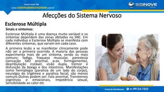 Afecções do Sistema Nervoso
Esclerose Múltipla
Sinais e sintomas:
Esclerose Múltipla é uma doença muito variável e os
sintomas dependem das zonas afetadas no SNC. Em
cada indivíduo a Esclerose Múltipla se manifesta com
diferentes sintomas, que variam em cada caso.
A primeira lesão a se manifestar clinicamente pode
não ser a primeira ocorrida. A maioria das pessoas
experimenta mais de um sintoma, sendo os mais
comuns: fadiga, fraqueza muscular, parestesia
(sensação tátil anormal, p.ex. formigamento),
deambulação instável, visão dupla, tremor e
disfunção da bexiga e dos intestinos. Manifestações
como hemiplegia (paralisia de um lado do corpo),
neuralgia do trigêmeo e paralisia facial, são menos
comuns.Outros podem ser: Fala anormal, Transtornos
cognitivos e emocionais, Impotência sexual,
Sensibilidade ao calor etc
 