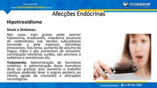 Afecções Endócrinas
Hipotireoidismo
Sinais e Sintomas:
Nos casos mais graves pode ocorrer
hipotermia, bradicardia, mixedema (acúmulo
de carboidratos nos tecidos subcutâneos
tornando a pele espessa), distúrbios
emocionais, fala lenta, aumento do volume da
língua, mãos e pés aumentam de tamanho,
constipação intestinal, surdez, são sensíveis a
sedativos e anestésicos etc.
Tratamento: Administração de hormônio
sintético. A administração deste hormônio
deve ser gradual, pois aumenta o trabalho
cardíaco podendo levar à angina pectoris ou
infarto agudo do miocárdio e alterações
neurológicas.
 