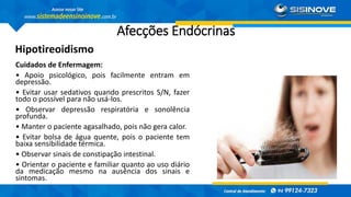 Afecções Endócrinas
Hipotireoidismo
Cuidados de Enfermagem:
• Apoio psicológico, pois facilmente entram em
depressão.
• Evitar usar sedativos quando prescritos S/N, fazer
todo o possível para não usá-los.
• Observar depressão respiratória e sonolência
profunda.
• Manter o paciente agasalhado, pois não gera calor.
• Evitar bolsa de água quente, pois o paciente tem
baixa sensibilidade térmica.
• Observar sinais de constipação intestinal.
• Orientar o paciente e familiar quanto ao uso diário
da medicação mesmo na ausência dos sinais e
sintomas.
 