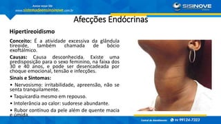Afecções Endócrinas
Hipertireoidismo
Conceito: É a atividade excessiva da glândula
tireoide, também chamada de bócio
exoftálmico.
Causas: Causa desconhecida. Existe uma
predisposição para o sexo feminino, na faixa dos
30 e 40 anos, e pode ser desencadeada por
choque emocional, tensão e infecções.
Sinais e Sintomas:
• Nervosismo: irritabilidade, apreensão, não se
senta tranquilamente.
• Taquicardia mesmo em repouso.
• Intolerância ao calor: sudorese abundante.
• Rubor contínuo da pele além de quente macia
e úmida.
 