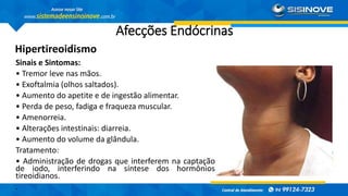 Afecções Endócrinas
Hipertireoidismo
Sinais e Sintomas:
• Tremor leve nas mãos.
• Exoftalmia (olhos saltados).
• Aumento do apetite e de ingestão alimentar.
• Perda de peso, fadiga e fraqueza muscular.
• Amenorreia.
• Alterações intestinais: diarreia.
• Aumento do volume da glândula.
Tratamento:
• Administração de drogas que interferem na captação
de iodo, interferindo na síntese dos hormônios
tireoidianos.
.
 