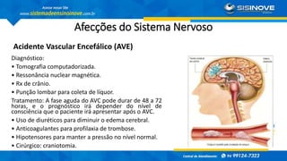 Afecções do Sistema Nervoso
Acidente Vascular Encefálico (AVE)
Diagnóstico:
• Tomografia computadorizada.
• Ressonância nuclear magnética.
• Rx de crânio.
• Punção lombar para coleta de líquor.
Tratamento: A fase aguda do AVC pode durar de 48 a 72
horas, e o prognóstico irá depender do nível de
consciência que o paciente irá apresentar após o AVC.
• Uso de diuréticos para diminuir o edema cerebral.
• Anticoagulantes para profilaxia de trombose.
• Hipotensores para manter a pressão no nível normal.
• Cirúrgico: craniotomia.
 