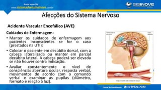 Afecções do Sistema Nervoso
Acidente Vascular Encefálico (AVE)
Cuidados de Enfermagem:
• Manter os cuidados de enfermagem aos
pacientes inconscientes se for o caso
(prestados na UTI):
• Colocar o paciente em decúbito dorsal, com a
cabeça lateralizada ou manter em parcial
decúbito lateral. A cabeça poderá ser elevada
se não houver contra indicação.
• Avaliar constantemente o nível de
consciência: abertura ocular, resposta verbal,
movimentos de acordo com o comando
verbal e examinar as pupilas (diâmetro,
formato e reação à luz).
 