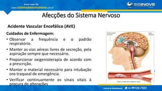 Afecções do Sistema Nervoso
Acidente Vascular Encefálico (AVE)
Cuidados de Enfermagem:
• Observar a frequência e o padrão
respiratório.
• Manter as vias aéreas livres de secreção, pela
aspiração sempre que necessário.
• Proporcionar oxigenioterapia de acordo com
a prescrição.
• Manter o material necessário para intubação
oro traqueal de emergência.
• Verificar continuamente os sinais vitais à
procura de alterações
 