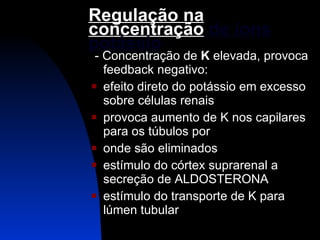 Regulação na concentração  de íons potássio - Concentração de  K  elevada, provoca feedback negativo: efeito direto do potássio em excesso sobre células renais provoca aumento de K nos capilares para os túbulos por  onde são eliminados  estímulo do córtex suprarenal a secreção de ALDOSTERONA estímulo do transporte de K para lúmen tubular 