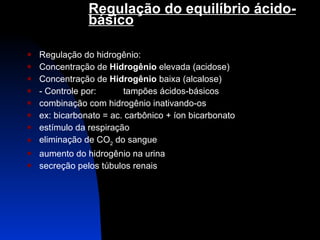 Regulação do equilíbrio ácido-básico   Regulação do hidrogênio: Concentração de  Hidrogênio  elevada (acidose) Concentração de  Hidrogênio  baixa (alcalose) - Controle por: tampões ácidos-básicos combinação com hidrogênio inativando-os ex: bicarbonato = ac. carbônico + íon bicarbonato estímulo da respiração eliminação de CO 2  do sangue aumento do hidrogênio na urina secreção pelos túbulos renais 