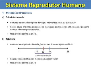 Sistema Reprodutor Humano
4) Métodos contraceptivos
a) Coito interrompido

       Consiste na retirada do pênis da vagina momentos antes da ejaculação.
    o Possui pouca eficiência pois antes da ejaculação pode ocorrer a liberação de pequena
      quantidade de espermatozóide.
    o Não previne contra as DST’s.

b) Tabelinha

       Consiste na suspensão das relações sexuais durante o período fértil.


                1                  10     14      18                 28
                                   Abstinência sexual
    o Pouca eficiência: Os ciclos menstruais podem variar
    o Não previne contra as DST’s
 