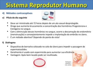 Sistema Reprodutor Humano
4) Métodos contraceptivos
e) Pílula do dia seguinte

     Deve ser ministrada até 72 horas depois de um ato sexual desprotegido.
     Droga que aumenta bruscamente a concentração dos hormônios Progesterona e
      Estrógeno no sangue.
     Com a diminuição desses hormônios no sangue, ocorre a descamação do endométrio
      (menstruação) e conseqüentemente impede a implantação do embrião no útero.
    o É um método abortivo? Depende do ponto de vista!

f) Diafragma
       Dispositivo de borracha colocado no colo do útero para impedir a passagem de
        espermatozóides.
       Geralmente é usado com espermicida para aumentar sua eficiência.
       Vantagem: Após bem lavado pode ser reutilizado.
 