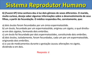 Sistema Reprodutor Humano
6) (Fuvest-SP) Uma senhora deu à luz dois gêmeos de sexos diferentes. O marido,
muito curioso, deseja saber algumas informações sobre o desenvolvimento de seus
filhos, a partir da fecundação. O médico respondeu-lhe, corretamente, que:

a) dois óvulos foram fecundados por um único espermatozóide.
b) um óvulo, fecundado por um espermatozóide, originou um zigoto, o qual dividiu-
se em dois zigotos, formando dois embriões.
c) um óvulo foi fecundado por dois espermatozóides, constituindo dois embriões.
d) dois óvulos, isoladamente, foram fecundados, cada um por um espermatozóide,
originando dois embriões.
e) o uso de medicamentos durante a gestação causou alterações no zigoto,
dividindo-o em dois.

                                Resposta: d
 