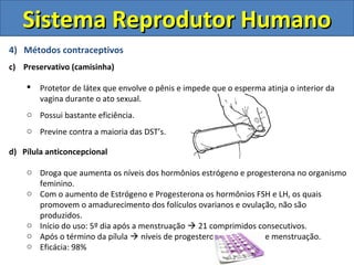 4) Métodos contraceptivos
c) Preservativo (camisinha)
 Protetor de látex que envolve o pênis e impede que o esperma atinja o interior da
vagina durante o ato sexual.
o Possui bastante eficiência.
o Previne contra a maioria das DST’s.
d) Pílula anticoncepcional
o Droga que aumenta os níveis dos hormônios estrógeno e progesterona no organismo
feminino.
o Com o aumento de Estrógeno e Progesterona os hormônios FSH e LH, os quais
promovem o amadurecimento dos folículos ovarianos e ovulação, não são
produzidos.
o Início do uso: 5º dia após a menstruação  21 comprimidos consecutivos.
o Após o término da pílula  níveis de progesterona ↓  ocorre menstruação.
o Eficácia: 98%
Sistema Reprodutor HumanoSistema Reprodutor Humano
 