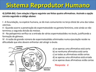 Sistema Reprodutor HumanoSistema Reprodutor Humano
4) (UFBA-BA). Com relaçäo à figura seguinte sao feitas quatro afirmativas. Assinale a opção
correta seguindo o código abaixo:
I - A fecundação, na espécie humana, se dá mais comumente no terço distal de uma das tubas
uterinas.
II - Quando ocorre a penetração do espermatozóide no gameta feminino, este ainda se não
terminou a segunda divisão da meiose.
III - Na polispermia verifica-se a entrada de vários espermatozóides no óvulo, justificando a
formação de gêmeos.
IV - A razão do grande número de espermatozóides eliminados numa ejaculação reside na
dificuldade que eles devem enfrentar até atingir o óvulo.
a) se apenas uma afirmativa está certa
b) se nenhuma afirmativa está certa
c) se todas as afirmativas estão certas
d) se apenas uma afirmativa está errada
e) se apenas duas afirmativas estão certas
Resposta: d
 