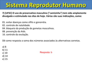 Sistema Reprodutor HumanoSistema Reprodutor Humano
7) (UFSC) O uso de preservativo masculino ("camisinha") tem sido amplamente
divulgado e estimulado nos dias de hoje. Várias são suas indicações, como:
01. evitar doenças como sífilis e gonorréia.
02. controle de natalidade.
04. bloqueio da produção de gametas masculinos.
08. prevenção da Aids.
16. controle da ovulação.
Dê como resposta a soma dos números associados às alternativas corretas.
a) 8
b) 11
c) 10
d) 14
e) 15
Resposta: b
 