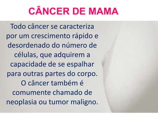 CÂNCER DE MAMA
 Todo câncer se caracteriza
por um crescimento rápido e
desordenado do número de
   células, que adquirem a
 capacidade de se espalhar
para outras partes do corpo.
     O câncer também é
  comumente chamado de
neoplasia ou tumor maligno.
 