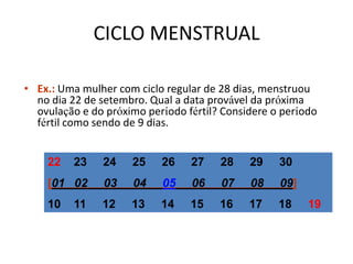CICLO MENSTRUAL

• Ex.: Uma mulher com ciclo regular de 28 dias, menstruou
  no dia 22 de setembro. Qual a data provável da próxima
  ovulação e do próximo período fértil? Considere o período
  fértil como sendo de 9 dias.


    22    23   24    25    26    27    28    29    30
    [01 02      03   04    05    06    07    08    09]
    10    11   12    13    14    15    16    17    18    19
 