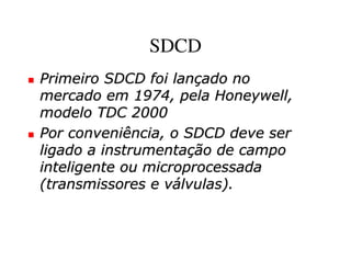 SDCD
Primeiro SDCD foi lançado no
mercado em 1974, pela Honeywell,
modelo TDC 2000
Por conveniência, o SDCD deve ser
ligado a instrumentação de campo
inteligente ou microprocessada
(transmissores e válvulas).
 