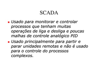 SCADA
Usado para monitorar e controlar
processos que tenham muitas
operações de liga e desliga e poucas
malhas de controle analógico PID
Usado principalmente para partir e
parar unidades remotas e não é usado
para o controle do processos
complexos.
 