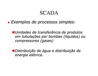 SCADA
Exemplos de processos simples:

 Unidades de transferência de produtos
 em tubulações por bombas (líquidos) ou
 compressores (gases)

 Distribuição de água e distribuição de
 energia elétrica.
 