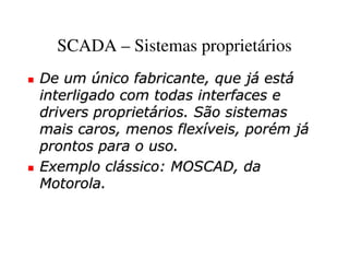 SCADA – Sistemas proprietários
De um único fabricante, que já está
interligado com todas interfaces e
drivers proprietários. São sistemas
mais caros, menos flexíveis, porém já
prontos para o uso.
Exemplo clássico: MOSCAD, da
Motorola.
 