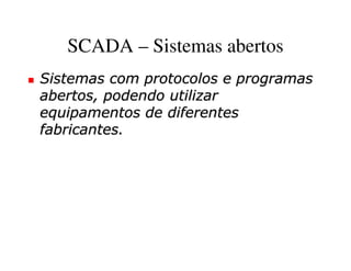 SCADA – Sistemas abertos
Sistemas com protocolos e programas
abertos, podendo utilizar
equipamentos de diferentes
fabricantes.
 